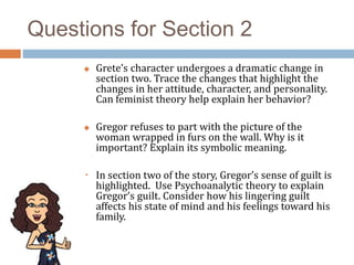 Questions for Section 2
 Grete’s character undergoes a dramatic change in
section two. Trace the changes that highlight the
changes in her attitude, character, and personality.
Can feminist theory help explain her behavior?
 Gregor refuses to part with the picture of the
woman wrapped in furs on the wall. Why is it
important? Explain its symbolic meaning.
 In section two of the story, Gregor’s sense of guilt is
highlighted. Use Psychoanalytic theory to explain
Gregor’s guilt. Consider how his lingering guilt
affects his state of mind and his feelings toward his
family.
 