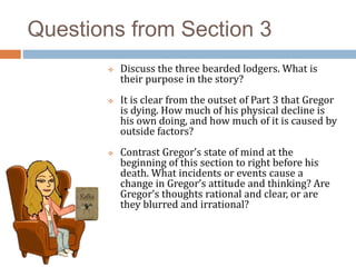Questions from Section 3
 Discuss the three bearded lodgers. What is
their purpose in the story?
 It is clear from the outset of Part 3 that Gregor
is dying. How much of his physical decline is
his own doing, and how much of it is caused by
outside factors?
 Contrast Gregor’s state of mind at the
beginning of this section to right before his
death. What incidents or events cause a
change in Gregor’s attitude and thinking? Are
Gregor’s thoughts rational and clear, or are
they blurred and irrational?
 