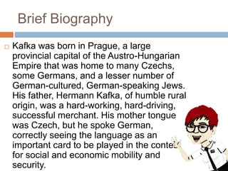 Brief Biography
 Kafka was born in Prague, a large
provincial capital of the Austro-Hungarian
Empire that was home to many Czechs,
some Germans, and a lesser number of
German-cultured, German-speaking Jews.
His father, Hermann Kafka, of humble rural
origin, was a hard-working, hard-driving,
successful merchant. His mother tongue
was Czech, but he spoke German,
correctly seeing the language as an
important card to be played in the contest
for social and economic mobility and
security.
 