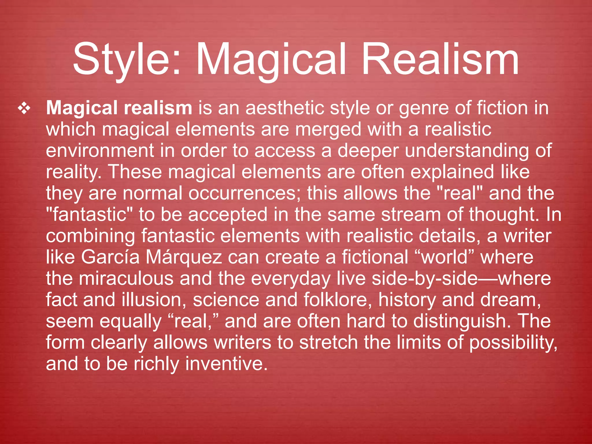Style: Magical Realism
 Magical realism is an aesthetic style or genre of fiction in
which magical elements are merged with a realistic
environment in order to access a deeper understanding of
reality. These magical elements are often explained like
they are normal occurrences; this allows the "real" and the
"fantastic" to be accepted in the same stream of thought. In
combining fantastic elements with realistic details, a writer
like García Márquez can create a fictional “world” where
the miraculous and the everyday live side-by-side—where
fact and illusion, science and folklore, history and dream,
seem equally “real,” and are often hard to distinguish. The
form clearly allows writers to stretch the limits of possibility,
and to be richly inventive.
 