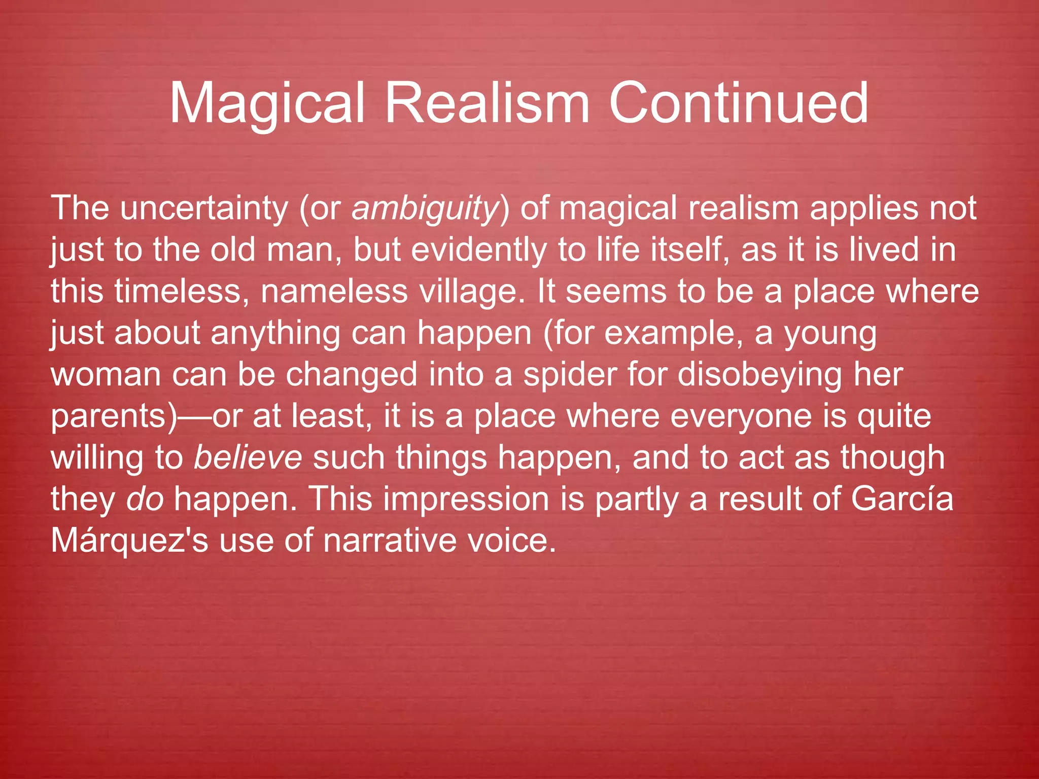 Magical Realism Continued
The uncertainty (or ambiguity) of magical realism applies not
just to the old man, but evidently to life itself, as it is lived in
this timeless, nameless village. It seems to be a place where
just about anything can happen (for example, a young
woman can be changed into a spider for disobeying her
parents)—or at least, it is a place where everyone is quite
willing to believe such things happen, and to act as though
they do happen. This impression is partly a result of García
Márquez's use of narrative voice.
 