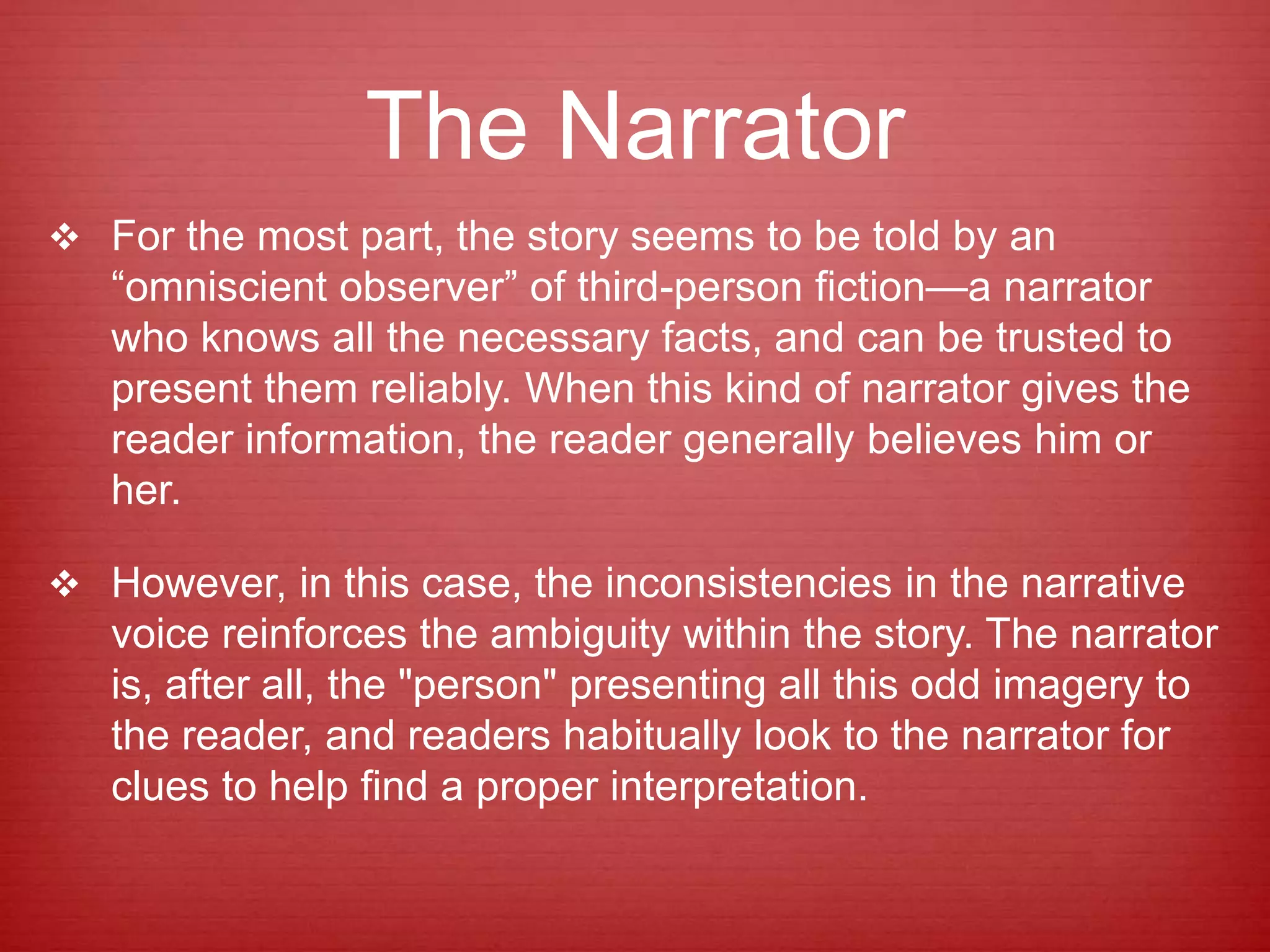 The Narrator
 For the most part, the story seems to be told by an
“omniscient observer” of third-person fiction—a narrator
who knows all the necessary facts, and can be trusted to
present them reliably. When this kind of narrator gives the
reader information, the reader generally believes him or
her.
 However, in this case, the inconsistencies in the narrative
voice reinforces the ambiguity within the story. The narrator
is, after all, the "person" presenting all this odd imagery to
the reader, and readers habitually look to the narrator for
clues to help find a proper interpretation.
 