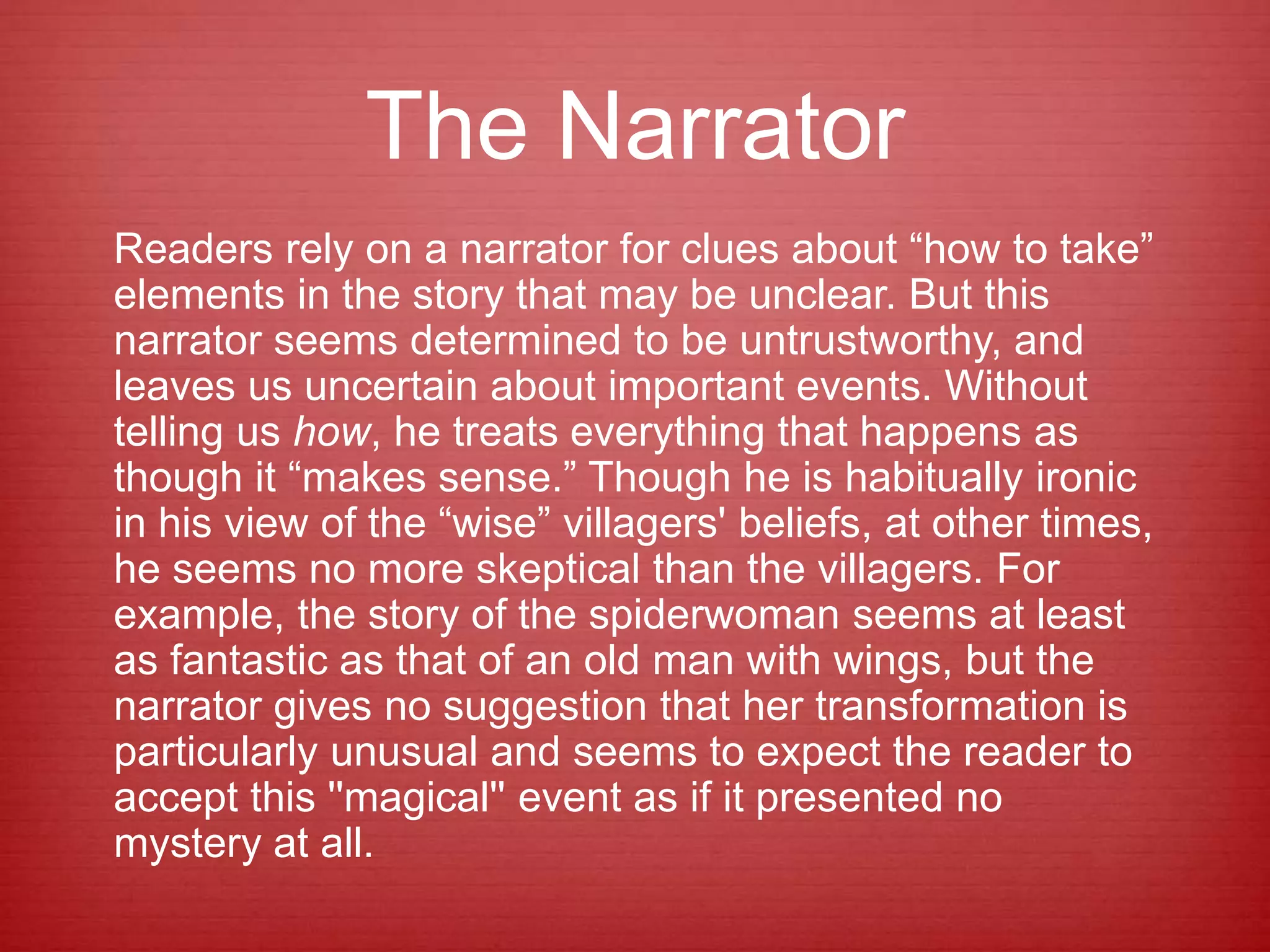 The Narrator
Readers rely on a narrator for clues about “how to take”
elements in the story that may be unclear. But this
narrator seems determined to be untrustworthy, and
leaves us uncertain about important events. Without
telling us how, he treats everything that happens as
though it “makes sense.” Though he is habitually ironic
in his view of the “wise” villagers' beliefs, at other times,
he seems no more skeptical than the villagers. For
example, the story of the spiderwoman seems at least
as fantastic as that of an old man with wings, but the
narrator gives no suggestion that her transformation is
particularly unusual and seems to expect the reader to
accept this ''magical'' event as if it presented no
mystery at all.
 