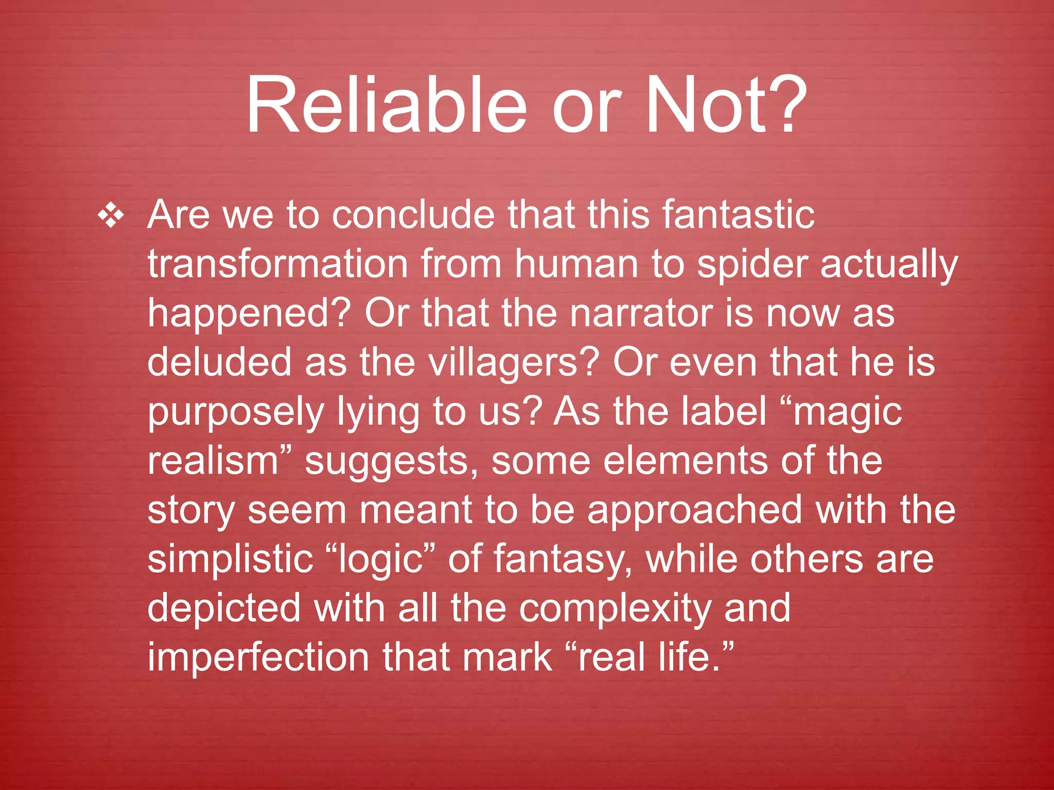 Reliable or Not?
 Are we to conclude that this fantastic
transformation from human to spider actually
happened? Or that the narrator is now as
deluded as the villagers? Or even that he is
purposely lying to us? As the label “magic
realism” suggests, some elements of the
story seem meant to be approached with the
simplistic “logic” of fantasy, while others are
depicted with all the complexity and
imperfection that mark “real life.”
 