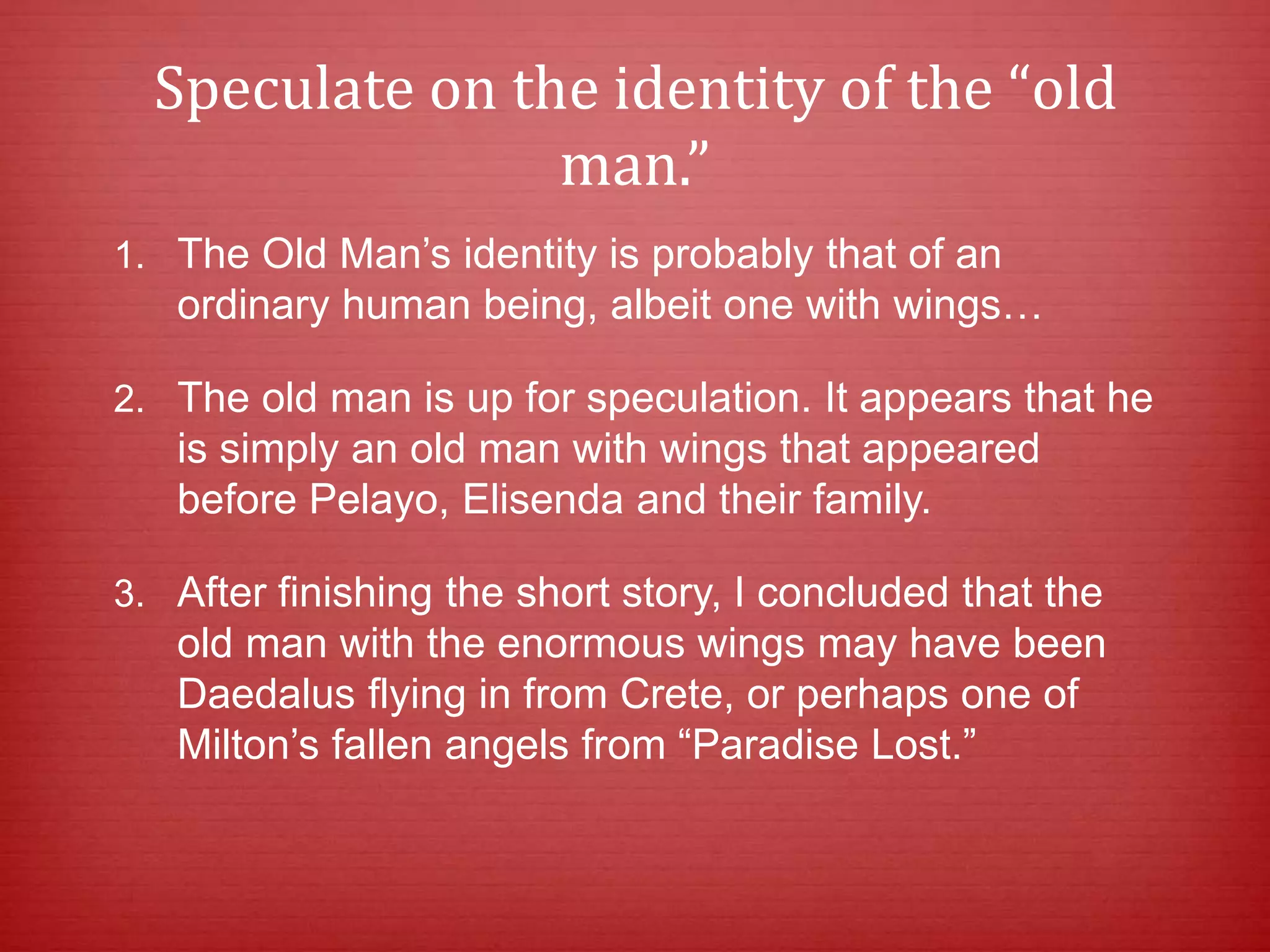 Speculate on the identity of the “old
man.”
1. The Old Man’s identity is probably that of an
ordinary human being, albeit one with wings…
2. The old man is up for speculation. It appears that he
is simply an old man with wings that appeared
before Pelayo, Elisenda and their family.
3. After finishing the short story, I concluded that the
old man with the enormous wings may have been
Daedalus flying in from Crete, or perhaps one of
Milton’s fallen angels from “Paradise Lost.”
 