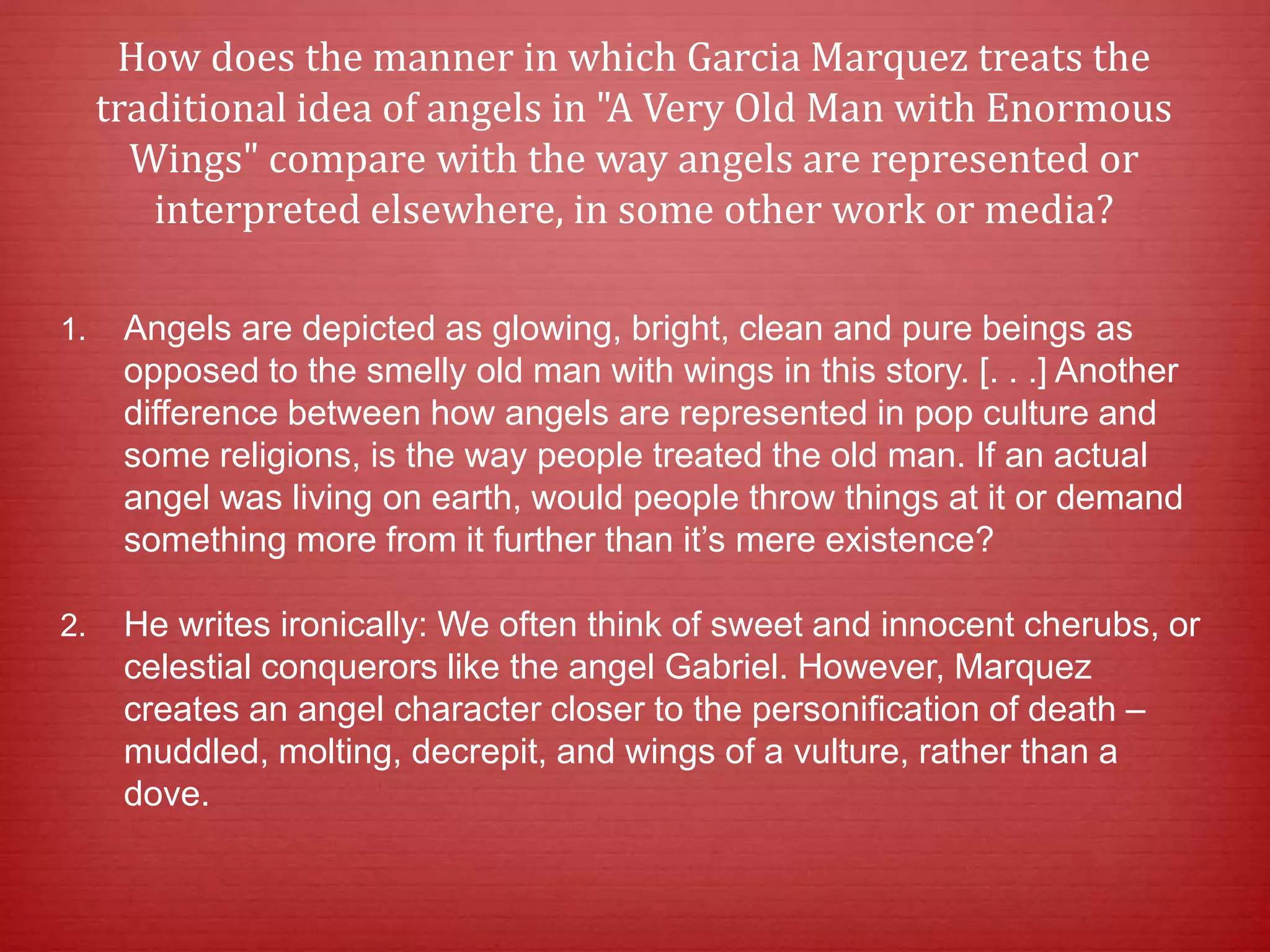 How does the manner in which Garcia Marquez treats the
traditional idea of angels in "A Very Old Man with Enormous
Wings" compare with the way angels are represented or
interpreted elsewhere, in some other work or media?
1. Angels are depicted as glowing, bright, clean and pure beings as
opposed to the smelly old man with wings in this story. [. . .] Another
difference between how angels are represented in pop culture and
some religions, is the way people treated the old man. If an actual
angel was living on earth, would people throw things at it or demand
something more from it further than it’s mere existence?
2. He writes ironically: We often think of sweet and innocent cherubs, or
celestial conquerors like the angel Gabriel. However, Marquez
creates an angel character closer to the personification of death ‒
muddled, molting, decrepit, and wings of a vulture, rather than a
dove.
 