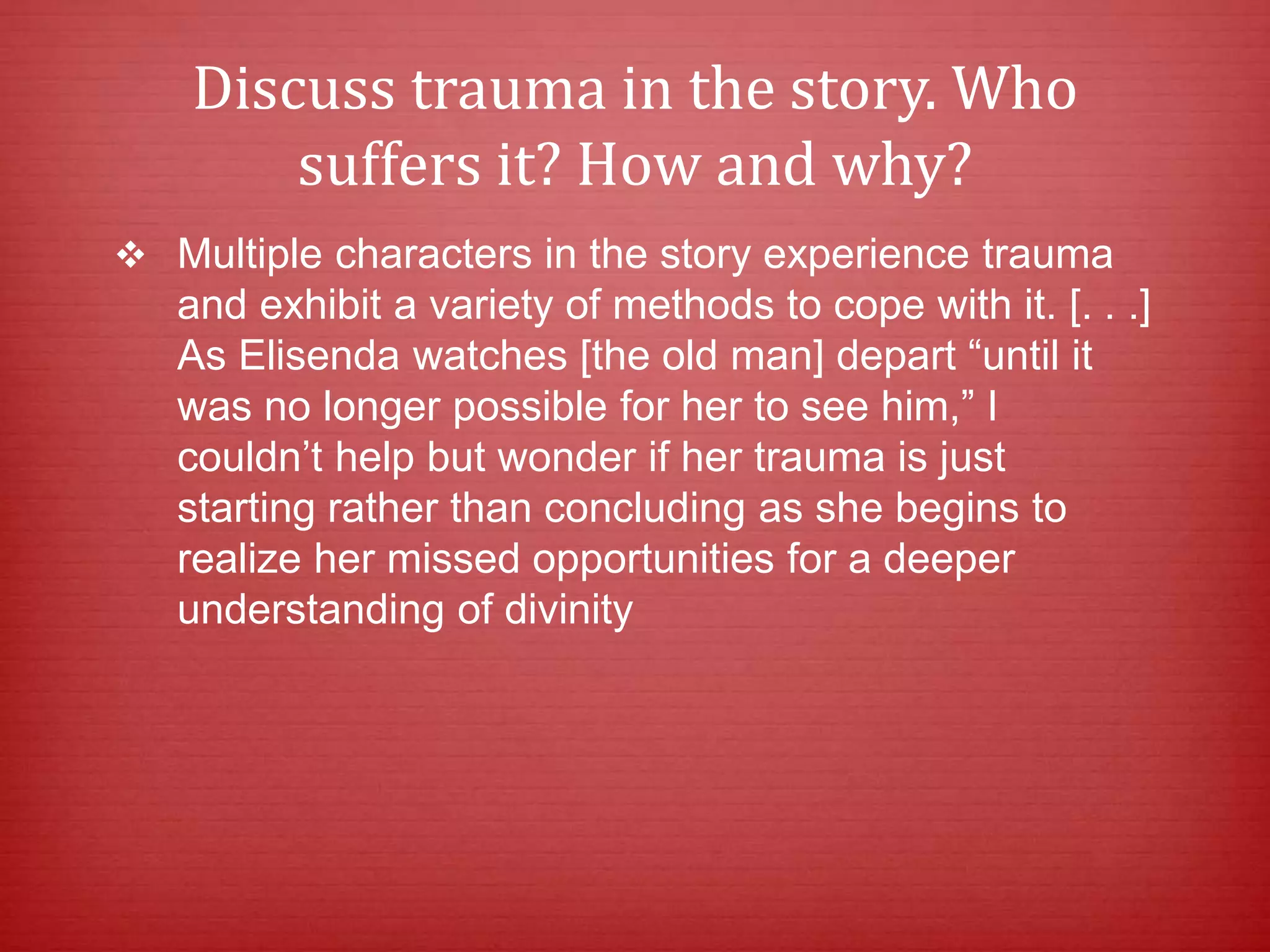 Discuss trauma in the story. Who
suffers it? How and why?
 Multiple characters in the story experience trauma
and exhibit a variety of methods to cope with it. [. . .]
As Elisenda watches [the old man] depart “until it
was no longer possible for her to see him,” I
couldn’t help but wonder if her trauma is just
starting rather than concluding as she begins to
realize her missed opportunities for a deeper
understanding of divinity
 