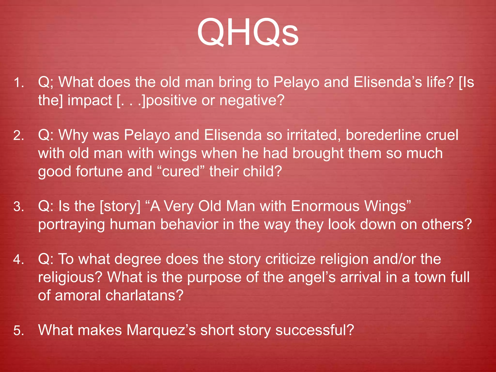 QHQs
1. Q; What does the old man bring to Pelayo and Elisenda’s life? [Is
the] impact [. . .]positive or negative?
2. Q: Why was Pelayo and Elisenda so irritated, borederline cruel
with old man with wings when he had brought them so much
good fortune and “cured” their child?
3. Q: Is the [story] “A Very Old Man with Enormous Wings”
portraying human behavior in the way they look down on others?
4. Q: To what degree does the story criticize religion and/or the
religious? What is the purpose of the angel’s arrival in a town full
of amoral charlatans?
5. What makes Marquez’s short story successful?
 