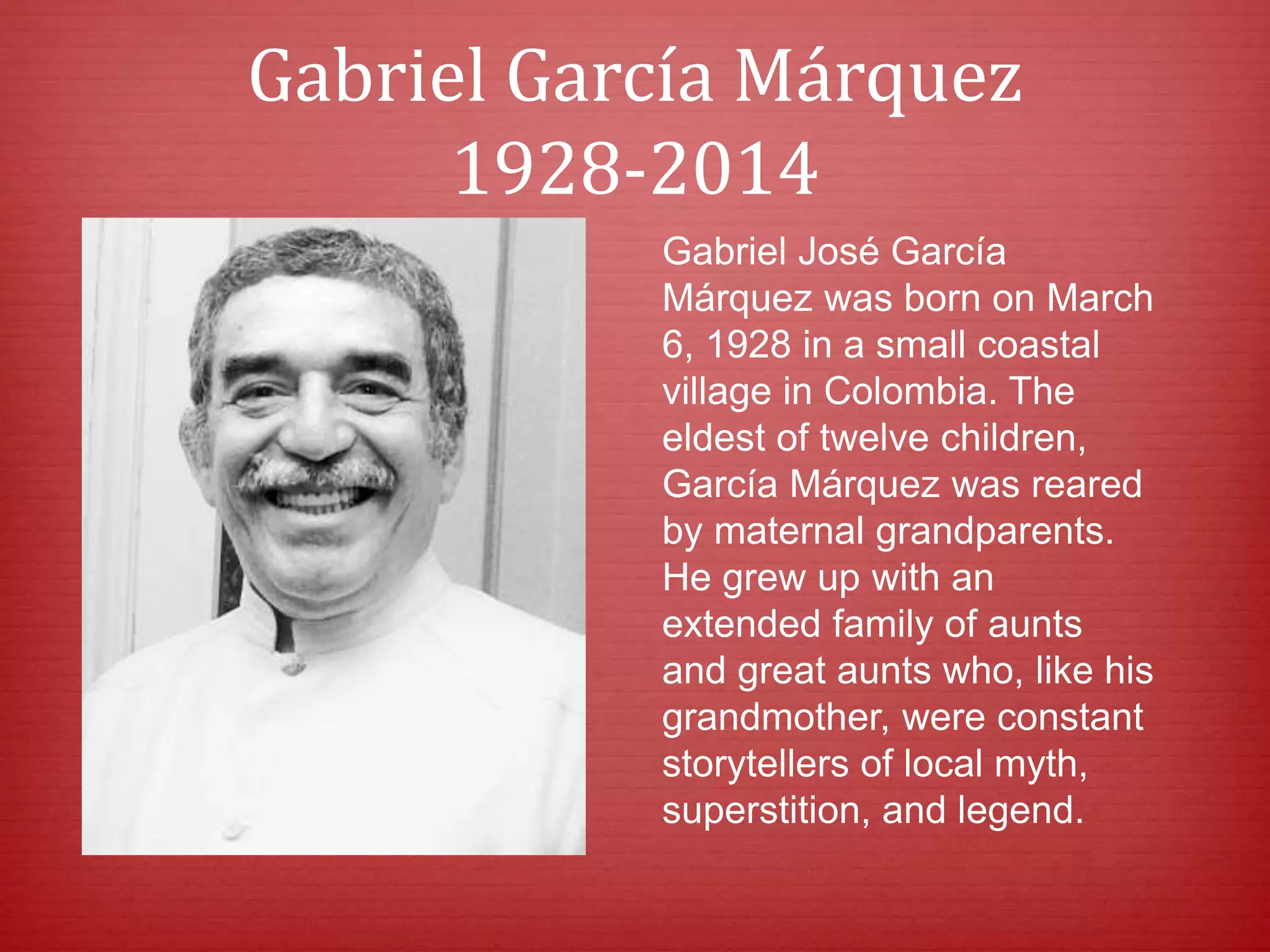 Gabriel García Márquez
1928-2014
Gabriel José García
Márquez was born on March
6, 1928 in a small coastal
village in Colombia. The
eldest of twelve children,
García Márquez was reared
by maternal grandparents.
He grew up with an
extended family of aunts
and great aunts who, like his
grandmother, were constant
storytellers of local myth,
superstition, and legend.
 
