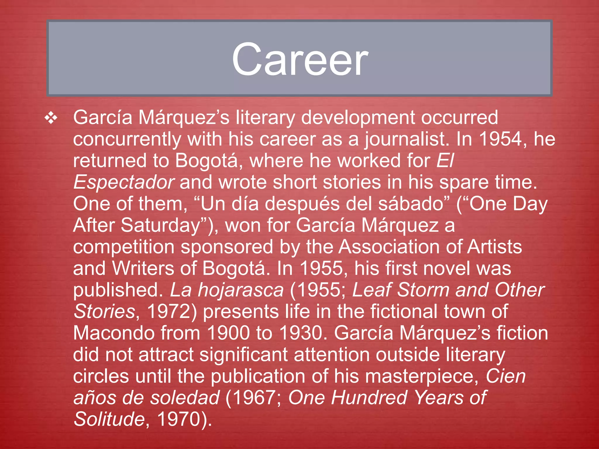 Career
 García Márquez’s literary development occurred
concurrently with his career as a journalist. In 1954, he
returned to Bogotá, where he worked for El
Espectador and wrote short stories in his spare time.
One of them, “Un día después del sábado” (“One Day
After Saturday”), won for García Márquez a
competition sponsored by the Association of Artists
and Writers of Bogotá. In 1955, his first novel was
published. La hojarasca (1955; Leaf Storm and Other
Stories, 1972) presents life in the fictional town of
Macondo from 1900 to 1930. García Márquez’s fiction
did not attract significant attention outside literary
circles until the publication of his masterpiece, Cien
años de soledad (1967; One Hundred Years of
Solitude, 1970).
 