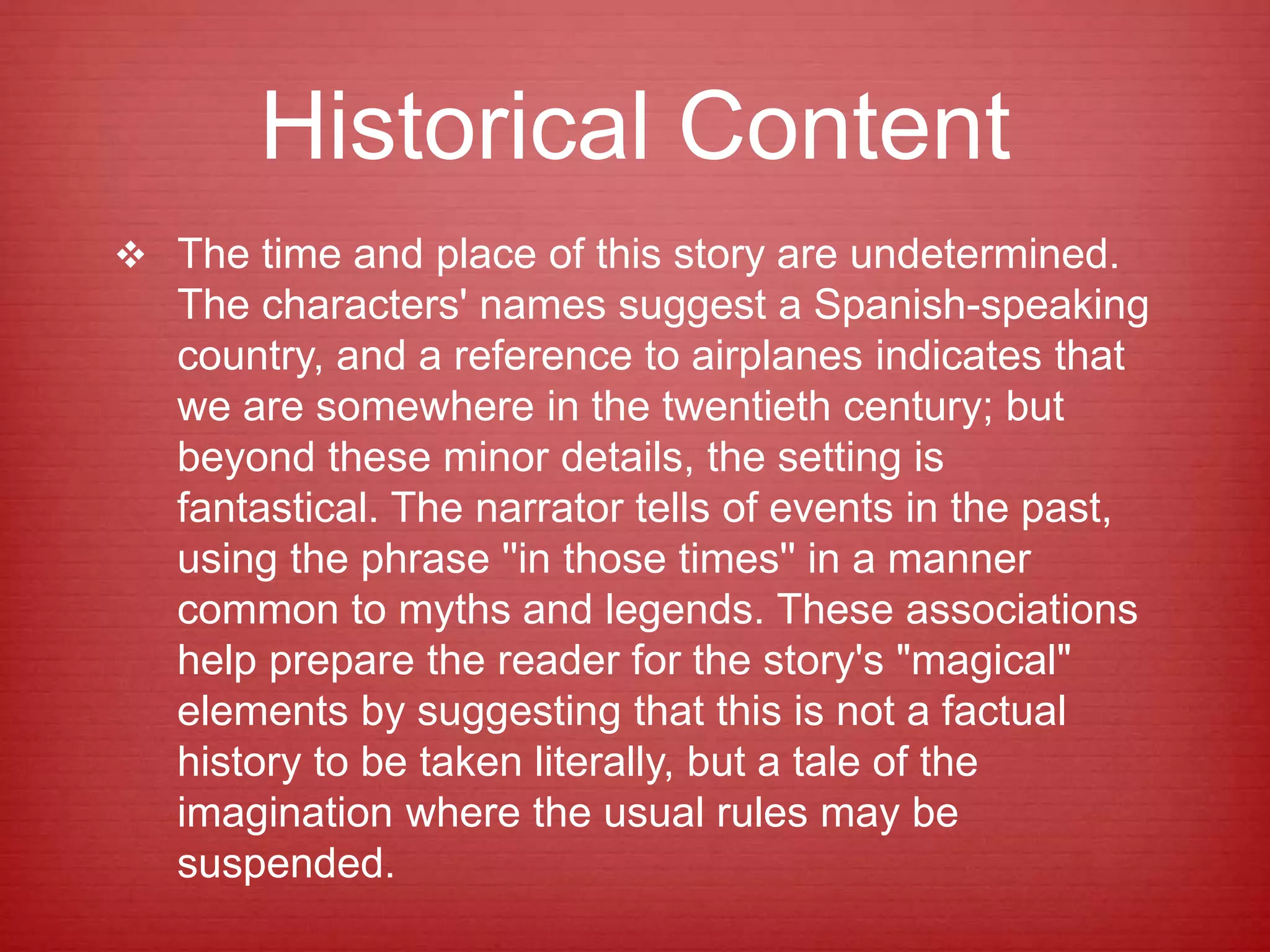 Historical Content
 The time and place of this story are undetermined.
The characters' names suggest a Spanish-speaking
country, and a reference to airplanes indicates that
we are somewhere in the twentieth century; but
beyond these minor details, the setting is
fantastical. The narrator tells of events in the past,
using the phrase ''in those times'' in a manner
common to myths and legends. These associations
help prepare the reader for the story's "magical"
elements by suggesting that this is not a factual
history to be taken literally, but a tale of the
imagination where the usual rules may be
suspended.
 