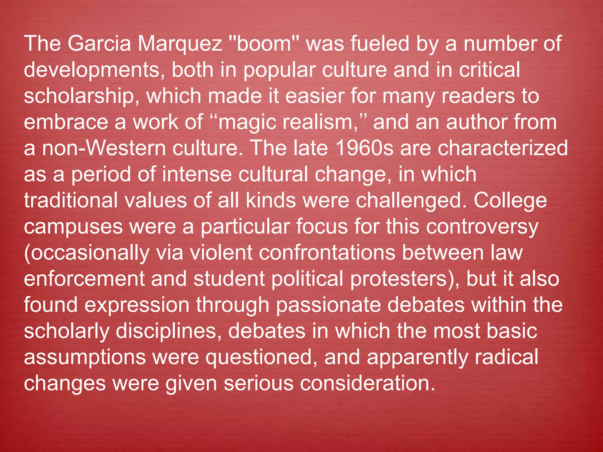 The Garcia Marquez ''boom'' was fueled by a number of
developments, both in popular culture and in critical
scholarship, which made it easier for many readers to
embrace a work of ‘‘magic realism,’’ and an author from
a non-Western culture. The late 1960s are characterized
as a period of intense cultural change, in which
traditional values of all kinds were challenged. College
campuses were a particular focus for this controversy
(occasionally via violent confrontations between law
enforcement and student political protesters), but it also
found expression through passionate debates within the
scholarly disciplines, debates in which the most basic
assumptions were questioned, and apparently radical
changes were given serious consideration.
 