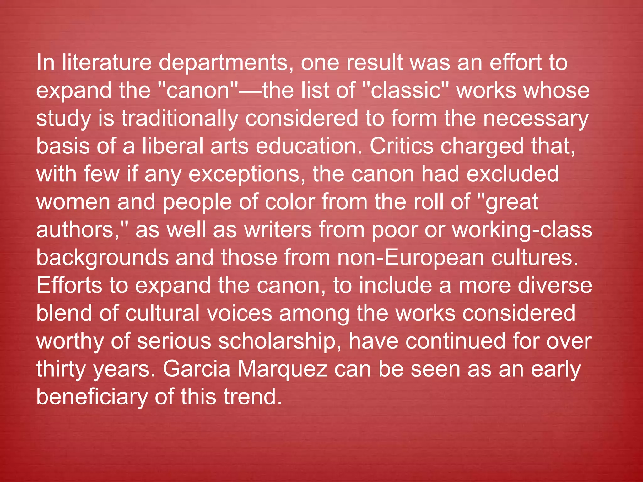 In literature departments, one result was an effort to
expand the ''canon''—the list of ''classic'' works whose
study is traditionally considered to form the necessary
basis of a liberal arts education. Critics charged that,
with few if any exceptions, the canon had excluded
women and people of color from the roll of ''great
authors,'' as well as writers from poor or working-class
backgrounds and those from non-European cultures.
Efforts to expand the canon, to include a more diverse
blend of cultural voices among the works considered
worthy of serious scholarship, have continued for over
thirty years. Garcia Marquez can be seen as an early
beneficiary of this trend.
 