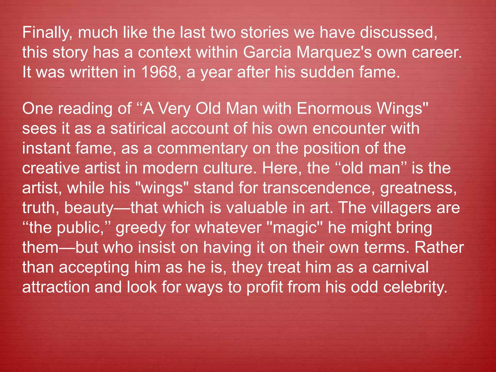 Finally, much like the last two stories we have discussed,
this story has a context within Garcia Marquez's own career.
It was written in 1968, a year after his sudden fame.
One reading of ‘‘A Very Old Man with Enormous Wings''
sees it as a satirical account of his own encounter with
instant fame, as a commentary on the position of the
creative artist in modern culture. Here, the ‘‘old man’’ is the
artist, while his "wings" stand for transcendence, greatness,
truth, beauty—that which is valuable in art. The villagers are
‘‘the public,’’ greedy for whatever ''magic'' he might bring
them—but who insist on having it on their own terms. Rather
than accepting him as he is, they treat him as a carnival
attraction and look for ways to profit from his odd celebrity.
 