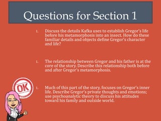 Questions for Section 1
1. Discuss the details Kafka uses to establish Gregor’s life
before his metamorphosis into an insect. How do these
familiar details and objects define Gregor’s character
and life?
1. The relationship between Gregor and his father is at the
core of the story. Describe this relationship both before
and after Gregor’s metamorphosis.
1. Much of this part of the story, focuses on Gregor’s inner
life. Describe Gregor’s private thoughts and emotions;
use psychoanalytic theory to discuss his attitudes
toward his family and outside world.
 