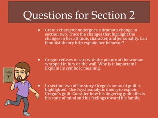 Questions for Section 2
 Grete’s character undergoes a dramatic change in
section two. Trace the changes that highlight the
changes in her attitude, character, and personality. Can
feminist theory help explain her behavior?
 Gregor refuses to part with the picture of the woman
wrapped in furs on the wall. Why is it important?
Explain its symbolic meaning.
 In section two of the story, Gregor’s sense of guilt is
highlighted. Use Psychoanalytic theory to explain
Gregor’s guilt. Consider how his lingering guilt affects
his state of mind and his feelings toward his family.
 