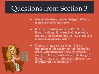 Questions from Section 3
 Discuss the three bearded lodgers. What is
their purpose in the story?
 It is clear from the outset of Part 3 that
Gregor is dying. How much of his physical
decline is his own doing, and how much of it
is caused by outside factors?
 Contrast Gregor’s state of mind at the
beginning of this section to right before his
death. What incidents or events cause a
change in Gregor’s attitude and thinking? Are
Gregor’s thoughts rational and clear, or are
they blurred and irrational?
 