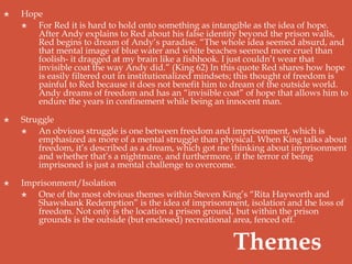  Hope
 For Red it is hard to hold onto something as intangible as the idea of hope.
After Andy explains to Red about his false identity beyond the prison walls,
Red begins to dream of Andy’s paradise. “The whole idea seemed absurd, and
that mental image of blue water and white beaches seemed more cruel than
foolish- it dragged at my brain like a fishhook. I just couldn’t wear that
invisible coat the way Andy did.” (King 62) In this quote Red shares how hope
is easily filtered out in institutionalized mindsets; this thought of freedom is
painful to Red because it does not benefit him to dream of the outside world.
Andy dreams of freedom and has an “invisible coat” of hope that allows him to
endure the years in confinement while being an innocent man.
 Struggle
 An obvious struggle is one between freedom and imprisonment, which is
emphasized as more of a mental struggle than physical. When King talks about
freedom, it’s described as a dream, which got me thinking about imprisonment
and whether that’s a nightmare, and furthermore, if the terror of being
imprisoned is just a mental challenge to overcome.
 Imprisonment/Isolation
 One of the most obvious themes within Steven King’s “Rita Hayworth and
Shawshank Redemption” is the idea of imprisonment, isolation and the loss of
freedom. Not only is the location a prison ground, but within the prison
grounds is the outside (but enclosed) recreational area, fenced off.
Themes
 