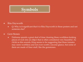 Symbols
 Rita Hayworth
 Q: Why is it significant that it is Rita Hayworth in those posters and not
someone else?
 Gem Stones
 Dufresne spends a great deal of time cleaning these worthless-looking
pieces of rock into an object that is often considered very beautiful. As
cliché as this sounds, King seems to be suggesting that these inmates
may seem worthless and not even worth a second glance, but some of
them are made of finer stuff, like the gemstones.
 