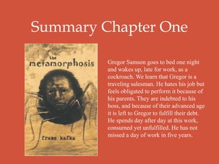 Summary Chapter One
Gregor Samson goes to bed one night
and wakes up, late for work, as a
cockroach. We learn that Gregor is a
traveling salesman. He hates his job but
feels obligated to perform it because of
his parents. They are indebted to his
boss, and because of their advanced age
it is left to Gregor to fulfill their debt.
He spends day after day at this work,
consumed yet unfulfilled. He has not
missed a day of work in five years.
 