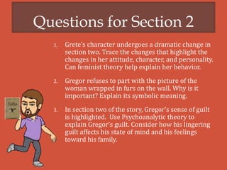 Questions for Section 2
1. Grete’s character undergoes a dramatic change in
section two. Trace the changes that highlight the
changes in her attitude, character, and personality.
Can feminist theory help explain her behavior.
2. Gregor refuses to part with the picture of the
woman wrapped in furs on the wall. Why is it
important? Explain its symbolic meaning.
3. In section two of the story, Gregor’s sense of guilt
is highlighted. Use Psychoanalytic theory to
explain Gregor’s guilt. Consider how his lingering
guilt affects his state of mind and his feelings
toward his family.
 