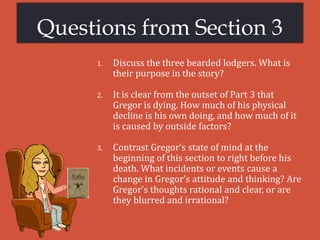 Questions from Section 3
1. Discuss the three bearded lodgers. What is
their purpose in the story?
2. It is clear from the outset of Part 3 that
Gregor is dying. How much of his physical
decline is his own doing, and how much of it
is caused by outside factors?
3. Contrast Gregor’s state of mind at the
beginning of this section to right before his
death. What incidents or events cause a
change in Gregor’s attitude and thinking? Are
Gregor’s thoughts rational and clear, or are
they blurred and irrational?
 