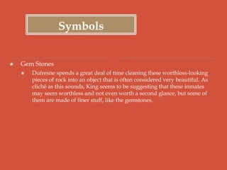 Symbols
 Gem Stones
 Dufresne spends a great deal of time cleaning these worthless-looking
pieces of rock into an object that is often considered very beautiful. As
cliché as this sounds, King seems to be suggesting that these inmates
may seem worthless and not even worth a second glance, but some of
them are made of finer stuff, like the gemstones.
 