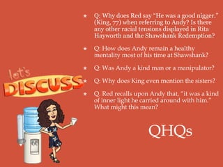  Q: Why does Red say “He was a good nigger.”
(King, 77) when referring to Andy? Is there
any other racial tensions displayed in Rita
Hayworth and the Shawshank Redemption?
 Q: How does Andy remain a healthy
mentality most of his time at Shawshank?
 Q: Was Andy a kind man or a manipulator?
 Q: Why does King even mention the sisters?
 Q. Red recalls upon Andy that, “it was a kind
of inner light he carried around with him.”
What might this mean?
QHQs
 
