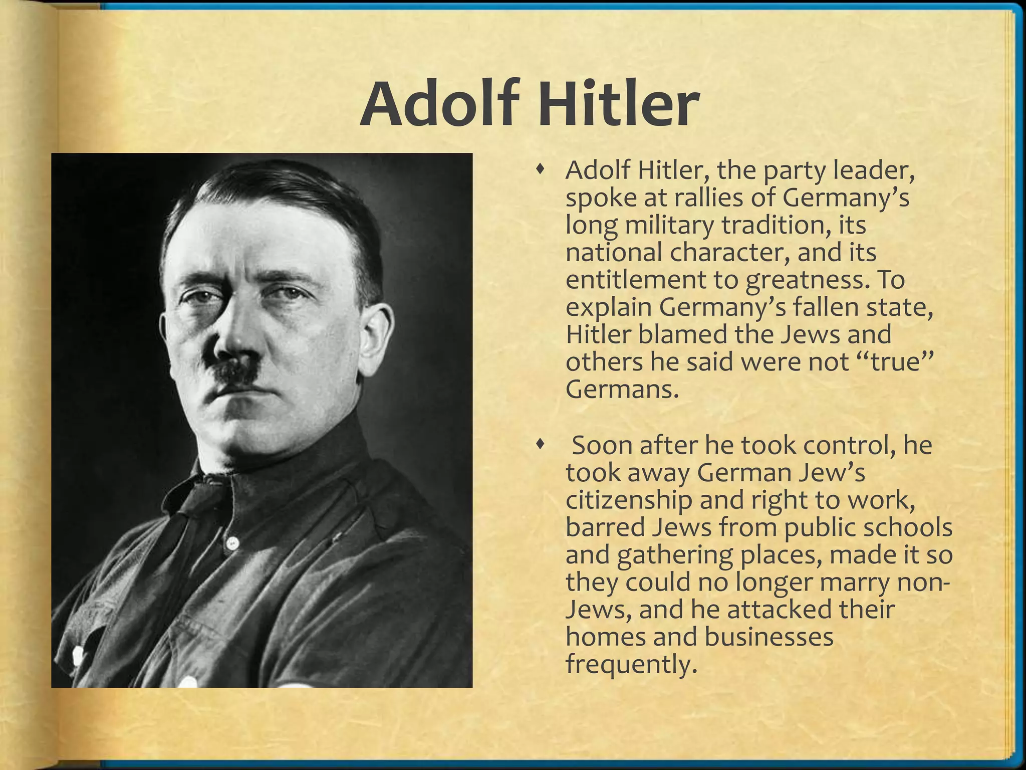 Adolf Hitler
 Adolf Hitler, the party leader,
spoke at rallies of Germany’s
long military tradition, its
national character, and its
entitlement to greatness. To
explain Germany’s fallen state,
Hitler blamed the Jews and
others he said were not “true”
Germans.
 Soon after he took control, he
took away German Jew’s
citizenship and right to work,
barred Jews from public schools
and gathering places, made it so
they could no longer marry non-
Jews, and he attacked their
homes and businesses
frequently.
 