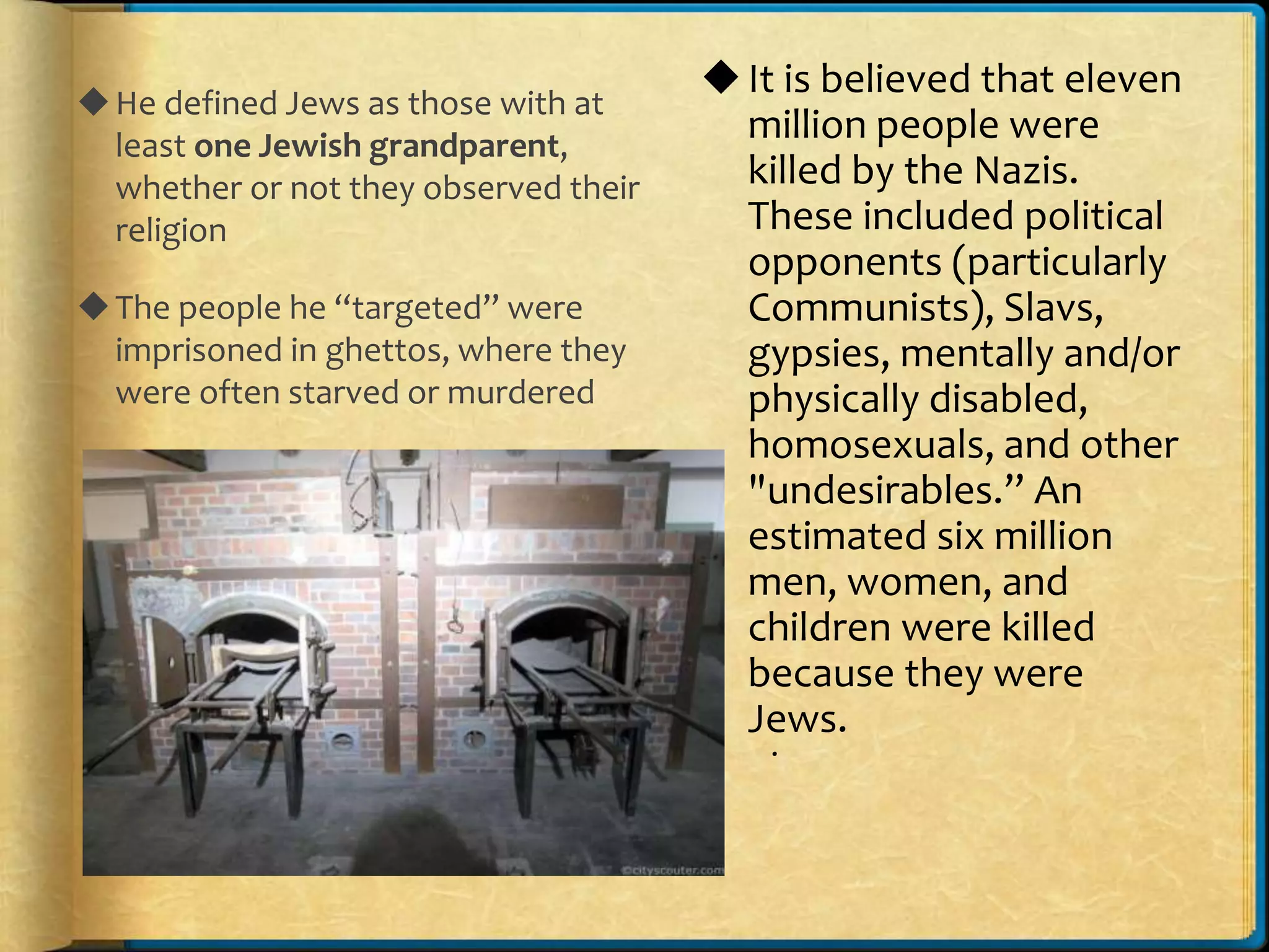 He defined Jews as those with at
least one Jewish grandparent,
whether or not they observed their
religion
The people he “targeted” were
imprisoned in ghettos, where they
were often starved or murdered
.
It is believed that eleven
million people were
killed by the Nazis.
These included political
opponents (particularly
Communists), Slavs,
gypsies, mentally and/or
physically disabled,
homosexuals, and other
"undesirables.” An
estimated six million
men, women, and
children were killed
because they were
Jews.
 