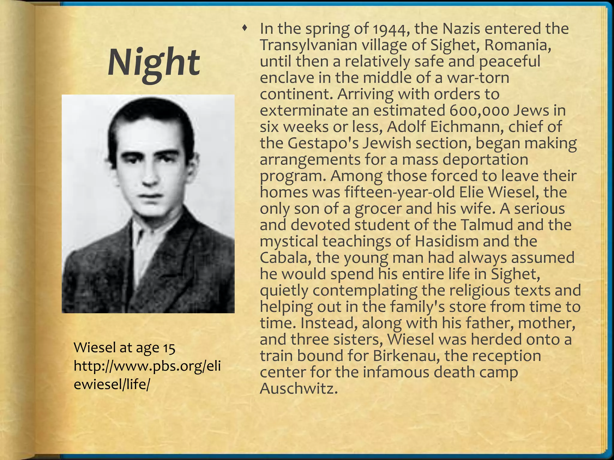 Night
 In the spring of 1944, the Nazis entered the
Transylvanian village of Sighet, Romania,
until then a relatively safe and peaceful
enclave in the middle of a war-torn
continent. Arriving with orders to
exterminate an estimated 600,000 Jews in
six weeks or less, Adolf Eichmann, chief of
the Gestapo's Jewish section, began making
arrangements for a mass deportation
program. Among those forced to leave their
homes was fifteen-year-old Elie Wiesel, the
only son of a grocer and his wife. A serious
and devoted student of the Talmud and the
mystical teachings of Hasidism and the
Cabala, the young man had always assumed
he would spend his entire life in Sighet,
quietly contemplating the religious texts and
helping out in the family's store from time to
time. Instead, along with his father, mother,
and three sisters, Wiesel was herded onto a
train bound for Birkenau, the reception
center for the infamous death camp
Auschwitz.
Wiesel at age 15
http://www.pbs.org/eli
ewiesel/life/
 