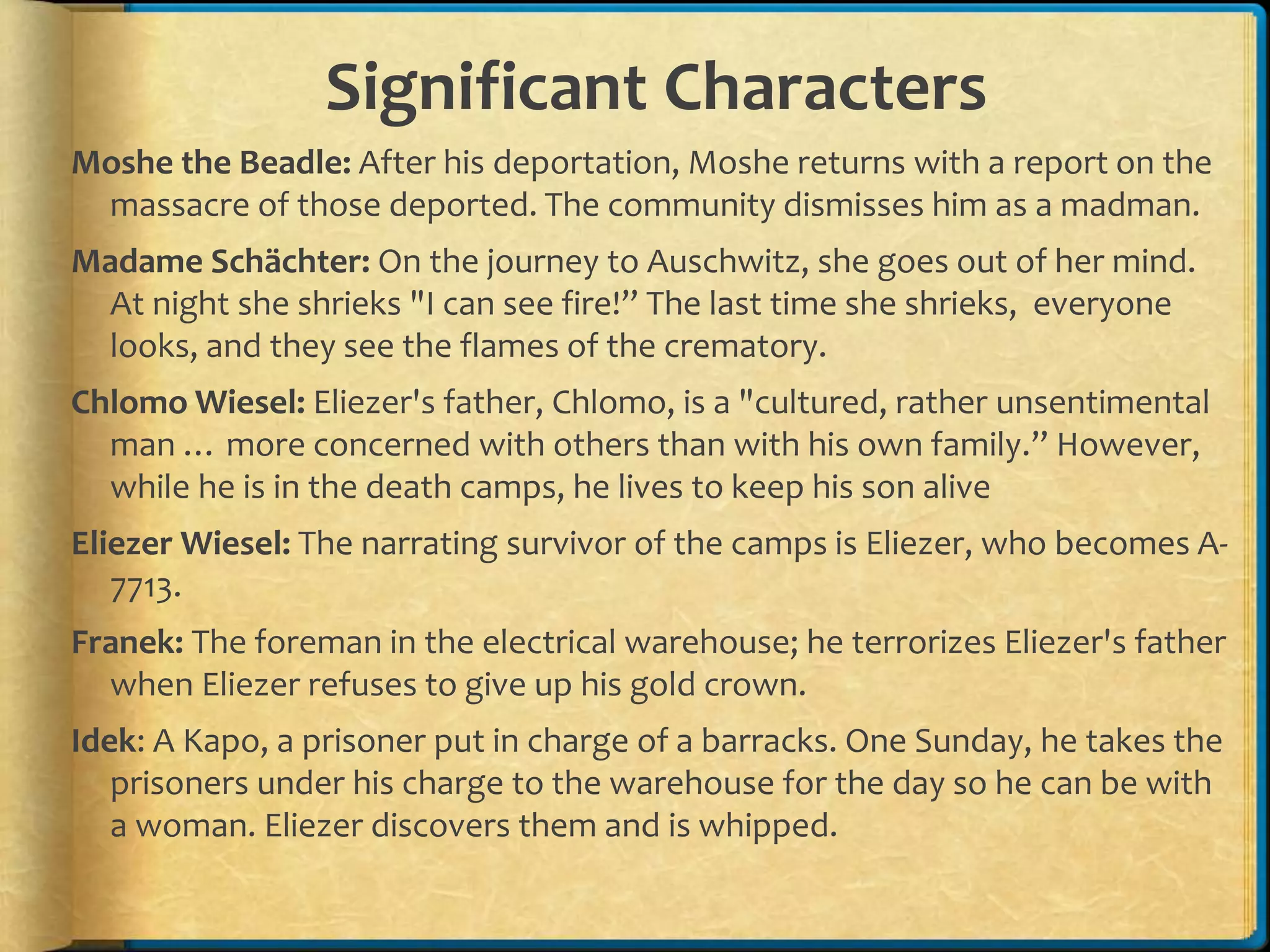 Significant Characters
Moshe the Beadle: After his deportation, Moshe returns with a report on the
massacre of those deported. The community dismisses him as a madman.
Madame Schächter: On the journey to Auschwitz, she goes out of her mind.
At night she shrieks "I can see fire!” The last time she shrieks, everyone
looks, and they see the flames of the crematory.
Chlomo Wiesel: Eliezer's father, Chlomo, is a "cultured, rather unsentimental
man … more concerned with others than with his own family.” However,
while he is in the death camps, he lives to keep his son alive
Eliezer Wiesel: The narrating survivor of the camps is Eliezer, who becomes A-
7713.
Franek: The foreman in the electrical warehouse; he terrorizes Eliezer's father
when Eliezer refuses to give up his gold crown.
Idek: A Kapo, a prisoner put in charge of a barracks. One Sunday, he takes the
prisoners under his charge to the warehouse for the day so he can be with
a woman. Eliezer discovers them and is whipped.
 