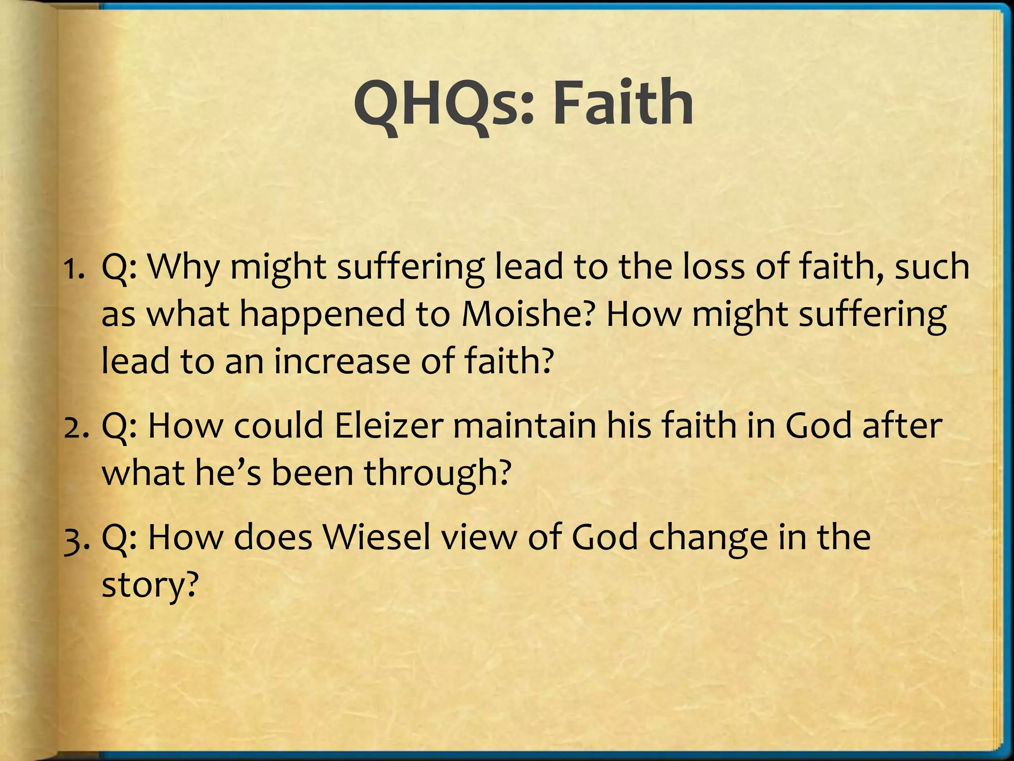 QHQs: Faith
1. Q: Why might suffering lead to the loss of faith, such
as what happened to Moishe? How might suffering
lead to an increase of faith?
2. Q: How could Eleizer maintain his faith in God after
what he’s been through?
3. Q: How does Wiesel view of God change in the
story?
 
