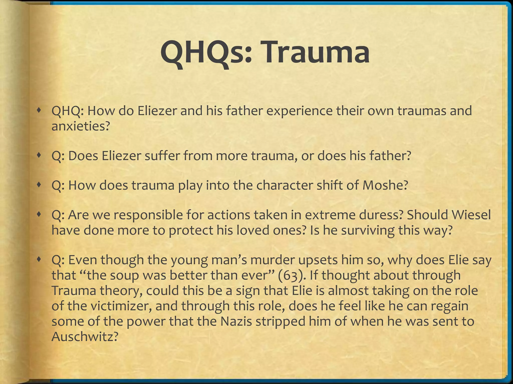 QHQs: Trauma
 QHQ: How do Eliezer and his father experience their own traumas and
anxieties?
 Q: Does Eliezer suffer from more trauma, or does his father?
 Q: How does trauma play into the character shift of Moshe?
 Q: Are we responsible for actions taken in extreme duress? Should Wiesel
have done more to protect his loved ones? Is he surviving this way?
 Q: Even though the young man’s murder upsets him so, why does Elie say
that “the soup was better than ever” (63). If thought about through
Trauma theory, could this be a sign that Elie is almost taking on the role
of the victimizer, and through this role, does he feel like he can regain
some of the power that the Nazis stripped him of when he was sent to
Auschwitz?
 