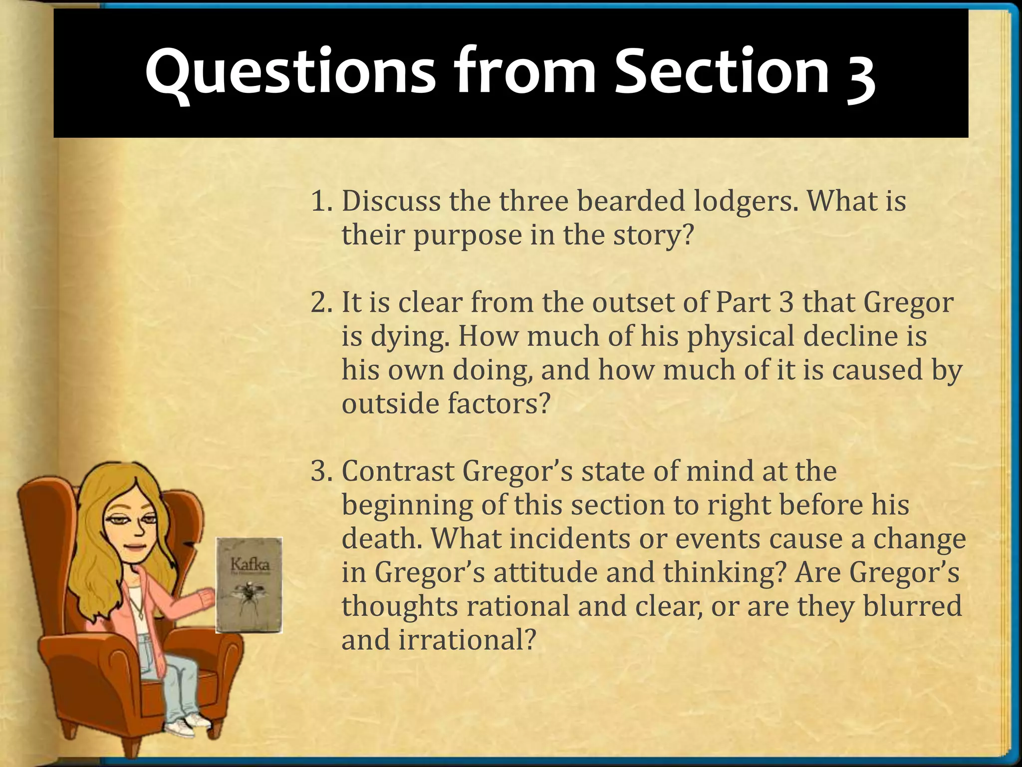 Questions from Section 3
1. Discuss the three bearded lodgers. What is
their purpose in the story?
2. It is clear from the outset of Part 3 that Gregor
is dying. How much of his physical decline is
his own doing, and how much of it is caused by
outside factors?
3. Contrast Gregor’s state of mind at the
beginning of this section to right before his
death. What incidents or events cause a change
in Gregor’s attitude and thinking? Are Gregor’s
thoughts rational and clear, or are they blurred
and irrational?
 
