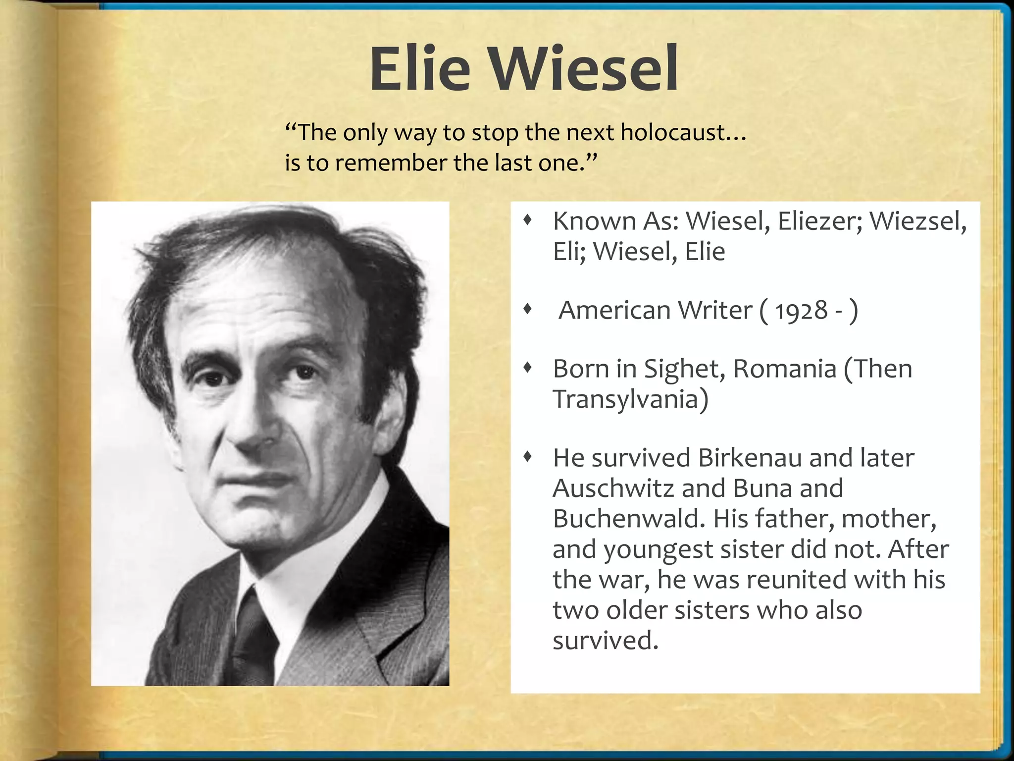 Elie Wiesel
 Known As: Wiesel, Eliezer; Wiezsel,
Eli; Wiesel, Elie
 American Writer ( 1928 - )
 Born in Sighet, Romania (Then
Transylvania)
 He survived Birkenau and later
Auschwitz and Buna and
Buchenwald. His father, mother,
and youngest sister did not. After
the war, he was reunited with his
two older sisters who also
survived.
“The only way to stop the next holocaust…
is to remember the last one.”
 