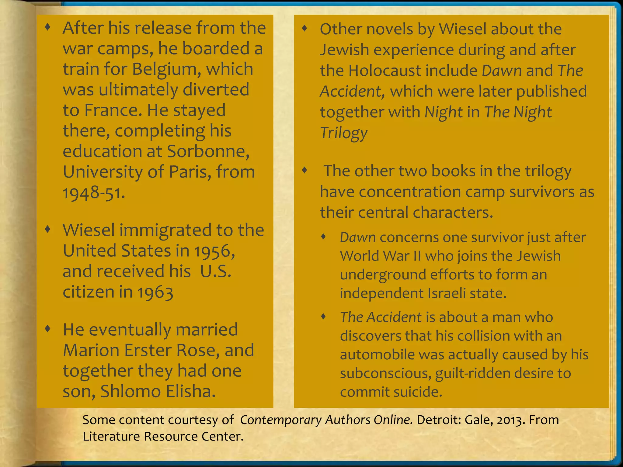  After his release from the
war camps, he boarded a
train for Belgium, which
was ultimately diverted
to France. He stayed
there, completing his
education at Sorbonne,
University of Paris, from
1948-51.
 Wiesel immigrated to the
United States in 1956,
and received his U.S.
citizen in 1963
 He eventually married
Marion Erster Rose, and
together they had one
son, Shlomo Elisha.
 Other novels by Wiesel about the
Jewish experience during and after
the Holocaust include Dawn and The
Accident, which were later published
together with Night in The Night
Trilogy
 The other two books in the trilogy
have concentration camp survivors as
their central characters.
 Dawn concerns one survivor just after
World War II who joins the Jewish
underground efforts to form an
independent Israeli state.
 The Accident is about a man who
discovers that his collision with an
automobile was actually caused by his
subconscious, guilt-ridden desire to
commit suicide.
Some content courtesy of Contemporary Authors Online. Detroit: Gale, 2013. From
Literature Resource Center.
 