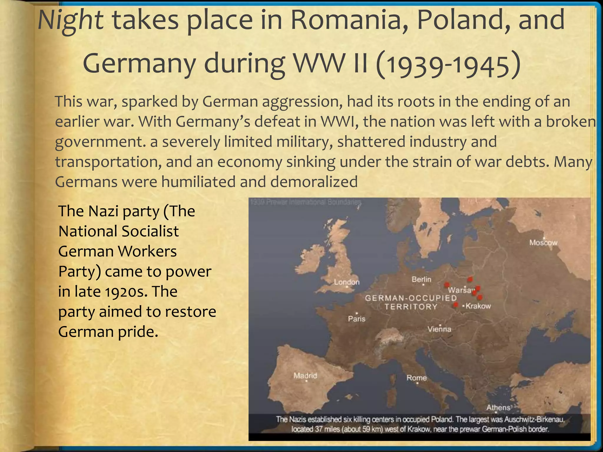 Night takes place in Romania, Poland, and
Germany during WW II (1939-1945)
This war, sparked by German aggression, had its roots in the ending of an
earlier war. With Germany’s defeat in WWI, the nation was left with a broken
government. a severely limited military, shattered industry and
transportation, and an economy sinking under the strain of war debts. Many
Germans were humiliated and demoralized
The Nazi party (The
National Socialist
German Workers
Party) came to power
in late 1920s. The
party aimed to restore
German pride.
 