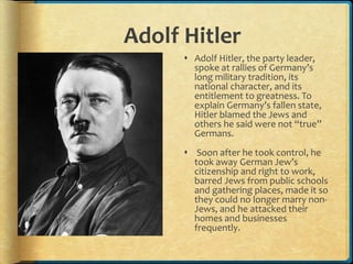 Adolf Hitler
 Adolf Hitler, the party leader,
spoke at rallies of Germany’s
long military tradition, its
national character, and its
entitlement to greatness. To
explain Germany’s fallen state,
Hitler blamed the Jews and
others he said were not “true”
Germans.
 Soon after he took control, he
took away German Jew’s
citizenship and right to work,
barred Jews from public schools
and gathering places, made it so
they could no longer marry non-
Jews, and he attacked their
homes and businesses
frequently.
 