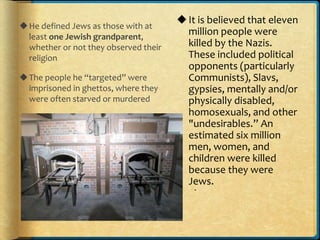 He defined Jews as those with at
least one Jewish grandparent,
whether or not they observed their
religion
The people he “targeted” were
imprisoned in ghettos, where they
were often starved or murdered
.
It is believed that eleven
million people were
killed by the Nazis.
These included political
opponents (particularly
Communists), Slavs,
gypsies, mentally and/or
physically disabled,
homosexuals, and other
"undesirables.” An
estimated six million
men, women, and
children were killed
because they were
Jews.
 