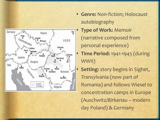  Genre: Non-fiction; Holocaust
autobiography
 Type of Work: Memoir
(narrative composed from
personal experience)
 Time Period: 1941-1945 (during
WWII)
 Setting: story begins in Sighet,
Transylvania (now part of
Romania) and follows Wiesel to
concentration camps in Europe
(Auschwitz/Birkenau – modern
day Poland) & Germany
 