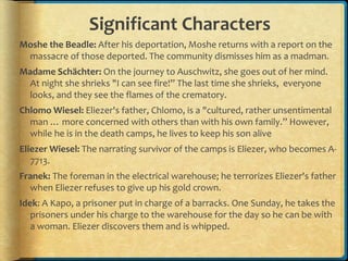 Significant Characters
Moshe the Beadle: After his deportation, Moshe returns with a report on the
massacre of those deported. The community dismisses him as a madman.
Madame Schächter: On the journey to Auschwitz, she goes out of her mind.
At night she shrieks "I can see fire!” The last time she shrieks, everyone
looks, and they see the flames of the crematory.
Chlomo Wiesel: Eliezer's father, Chlomo, is a "cultured, rather unsentimental
man … more concerned with others than with his own family.” However,
while he is in the death camps, he lives to keep his son alive
Eliezer Wiesel: The narrating survivor of the camps is Eliezer, who becomes A-
7713.
Franek: The foreman in the electrical warehouse; he terrorizes Eliezer's father
when Eliezer refuses to give up his gold crown.
Idek: A Kapo, a prisoner put in charge of a barracks. One Sunday, he takes the
prisoners under his charge to the warehouse for the day so he can be with
a woman. Eliezer discovers them and is whipped.
 