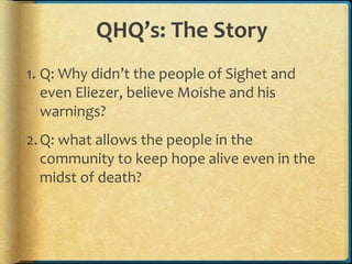 QHQ’s: The Story
1. Q: Why didn’t the people of Sighet and
even Eliezer, believe Moishe and his
warnings?
2.Q: what allows the people in the
community to keep hope alive even in the
midst of death?
 