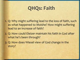 QHQs: Faith
1. Q: Why might suffering lead to the loss of faith, such
as what happened to Moishe? How might suffering
lead to an increase of faith?
2. Q: How could Eleizer maintain his faith in God after
what he’s been through?
3. Q: How does Wiesel view of God change in the
story?
 