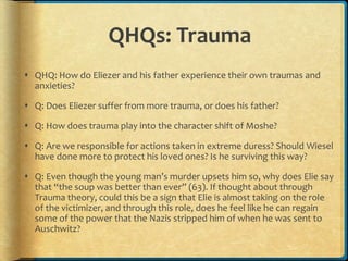 QHQs: Trauma
 QHQ: How do Eliezer and his father experience their own traumas and
anxieties?
 Q: Does Eliezer suffer from more trauma, or does his father?
 Q: How does trauma play into the character shift of Moshe?
 Q: Are we responsible for actions taken in extreme duress? Should Wiesel
have done more to protect his loved ones? Is he surviving this way?
 Q: Even though the young man’s murder upsets him so, why does Elie say
that “the soup was better than ever” (63). If thought about through
Trauma theory, could this be a sign that Elie is almost taking on the role
of the victimizer, and through this role, does he feel like he can regain
some of the power that the Nazis stripped him of when he was sent to
Auschwitz?
 