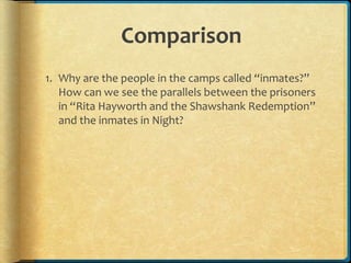 Comparison
1. Why are the people in the camps called “inmates?”
How can we see the parallels between the prisoners
in “Rita Hayworth and the Shawshank Redemption”
and the inmates in Night?
 