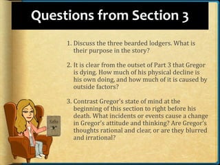 Questions from Section 3
1. Discuss the three bearded lodgers. What is
their purpose in the story?
2. It is clear from the outset of Part 3 that Gregor
is dying. How much of his physical decline is
his own doing, and how much of it is caused by
outside factors?
3. Contrast Gregor’s state of mind at the
beginning of this section to right before his
death. What incidents or events cause a change
in Gregor’s attitude and thinking? Are Gregor’s
thoughts rational and clear, or are they blurred
and irrational?
 