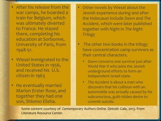  After his release from the
war camps, he boarded a
train for Belgium, which
was ultimately diverted
to France. He stayed
there, completing his
education at Sorbonne,
University of Paris, from
1948-51.
 Wiesel immigrated to the
United States in 1956,
and received his U.S.
citizen in 1963
 He eventually married
Marion Erster Rose, and
together they had one
son, Shlomo Elisha.
 Other novels by Wiesel about the
Jewish experience during and after
the Holocaust include Dawn and The
Accident, which were later published
together with Night in The Night
Trilogy
 The other two books in the trilogy
have concentration camp survivors as
their central characters.
 Dawn concerns one survivor just after
World War II who joins the Jewish
underground efforts to form an
independent Israeli state.
 The Accident is about a man who
discovers that his collision with an
automobile was actually caused by his
subconscious, guilt-ridden desire to
commit suicide.
Some content courtesy of Contemporary Authors Online. Detroit: Gale, 2013. From
Literature Resource Center.
 