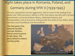 Night takes place in Romania, Poland, and
Germany during WW II (1939-1945)
This war, sparked by German aggression, had its roots in the ending of an
earlier war. With Germany’s defeat in WWI, the nation was left with a broken
government. a severely limited military, shattered industry and
transportation, and an economy sinking under the strain of war debts. Many
Germans were humiliated and demoralized
The Nazi party (The
National Socialist
German Workers
Party) came to power
in late 1920s. The
party aimed to restore
German pride.
 