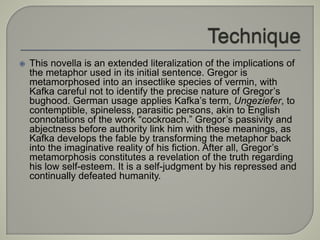  This novella is an extended literalization of the implications of
the metaphor used in its initial sentence. Gregor is
metamorphosed into an insectlike species of vermin, with
Kafka careful not to identify the precise nature of Gregor’s
bughood. German usage applies Kafka’s term, Ungeziefer, to
contemptible, spineless, parasitic persons, akin to English
connotations of the work “cockroach.” Gregor’s passivity and
abjectness before authority link him with these meanings, as
Kafka develops the fable by transforming the metaphor back
into the imaginative reality of his fiction. After all, Gregor’s
metamorphosis constitutes a revelation of the truth regarding
his low self-esteem. It is a self-judgment by his repressed and
continually defeated humanity.
 